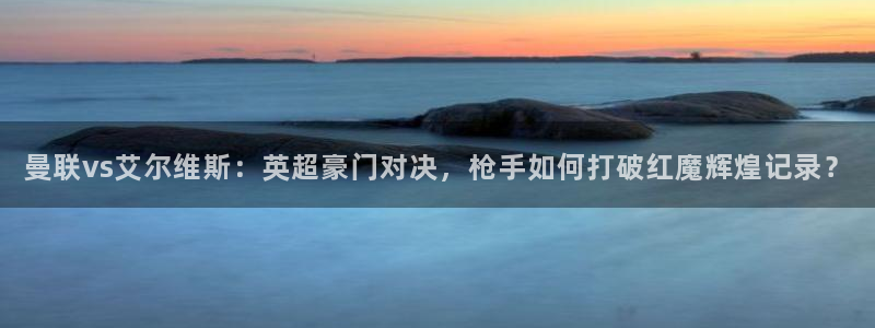 24直播网篮球免费直播：曼联vs艾尔维斯：英超豪门对决，枪手如何打破红魔辉煌记录？